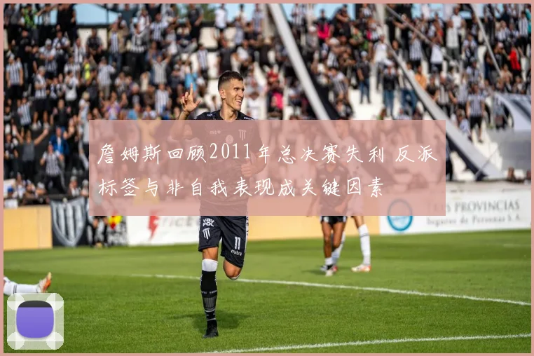 詹姆斯回顾2011年总决赛失利 反派标签与非自我表现成关键因素