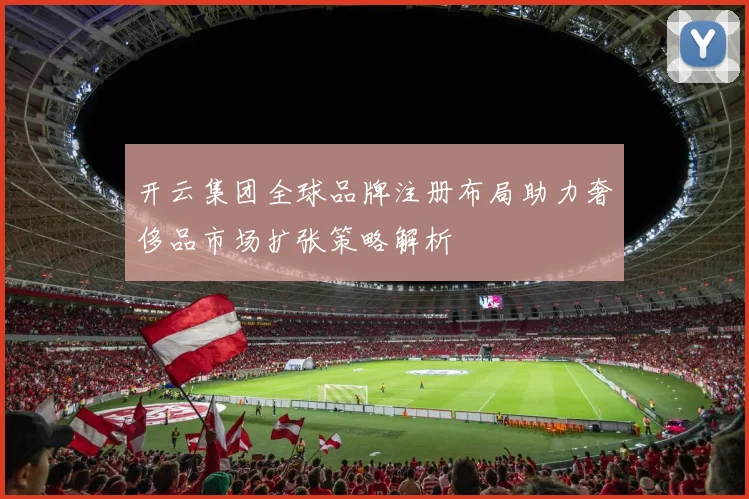 开云集团全球品牌注册布局助力奢侈品市场扩张策略解析