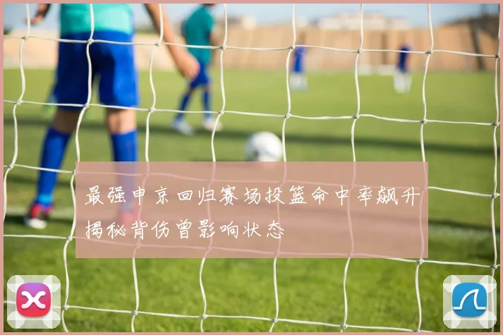 最强申京回归赛场投篮命中率飙升揭秘背伤曾影响状态