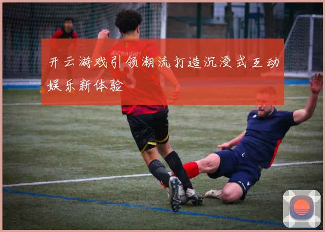 开云游戏引领潮流打造沉浸式互动娱乐新体验
