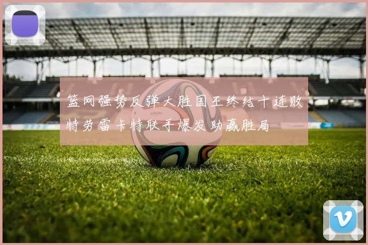 篮网强势反弹大胜国王终结十连败特劳雷卡特联手爆发助赢胜局
