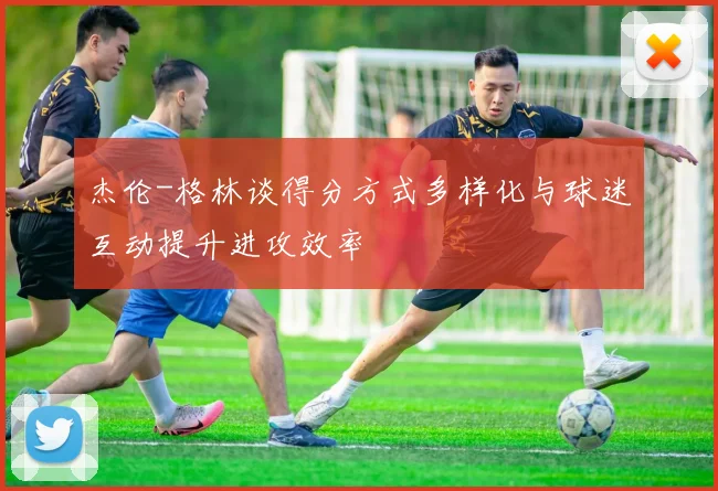 杰伦-格林谈得分方式多样化与球迷互动提升进攻效率