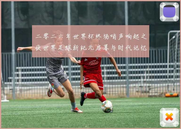 二零二六年世界杯终场哨声响起之夜世界足球新纪元启幕与时代记忆